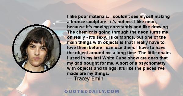 I like poor materials. I couldn't see myself making a bronze sculpture - it's not me. I like neon, because it's moving constantly and like drawing. The chemicals going through the neon turns me on really - it's sexy. I