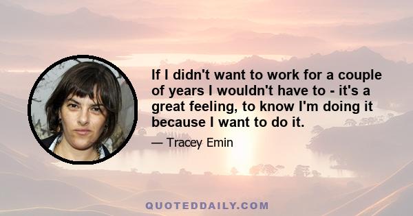 If I didn't want to work for a couple of years I wouldn't have to - it's a great feeling, to know I'm doing it because I want to do it.