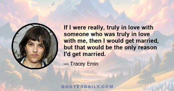 If I were really, truly in love with someone who was truly in love with me, then I would get married, but that would be the only reason I'd get married.