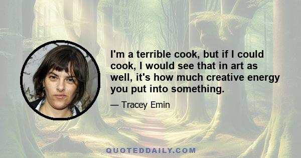 I'm a terrible cook, but if I could cook, I would see that in art as well, it's how much creative energy you put into something.