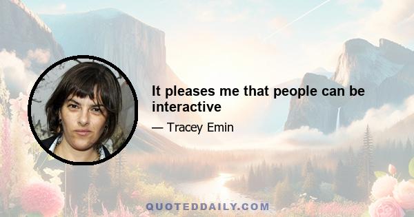 It pleases me that people can be interactive