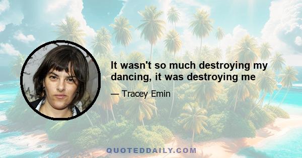 It wasn't so much destroying my dancing, it was destroying me