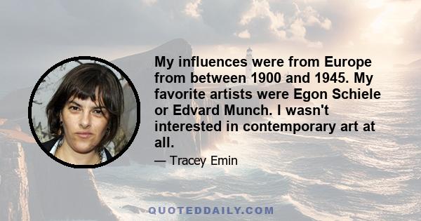 My influences were from Europe from between 1900 and 1945. My favorite artists were Egon Schiele or Edvard Munch. I wasn't interested in contemporary art at all.