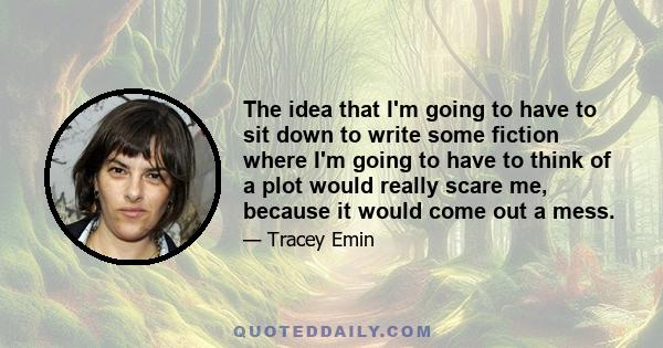 The idea that I'm going to have to sit down to write some fiction where I'm going to have to think of a plot would really scare me, because it would come out a mess.