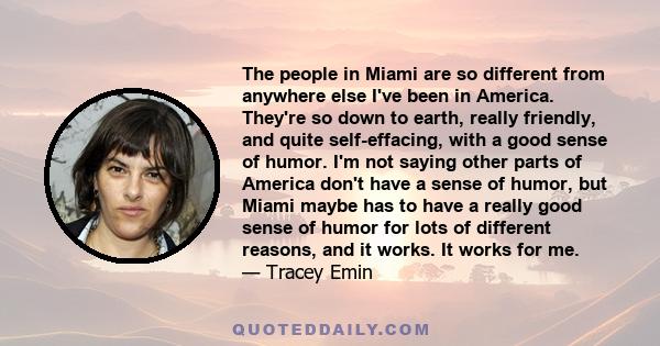 The people in Miami are so different from anywhere else I've been in America. They're so down to earth, really friendly, and quite self-effacing, with a good sense of humor. I'm not saying other parts of America don't