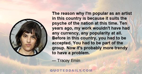 The reason why I'm popular as an artist in this country is because it suits the psyche of the nation at this time. Ten years ago, my work wouldn't have had any currency, any popularity at all. Before in this country,