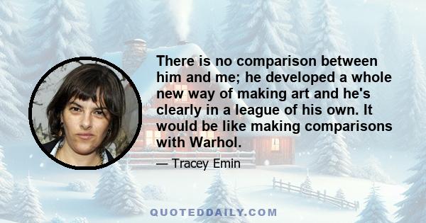 There is no comparison between him and me; he developed a whole new way of making art and he's clearly in a league of his own. It would be like making comparisons with Warhol.
