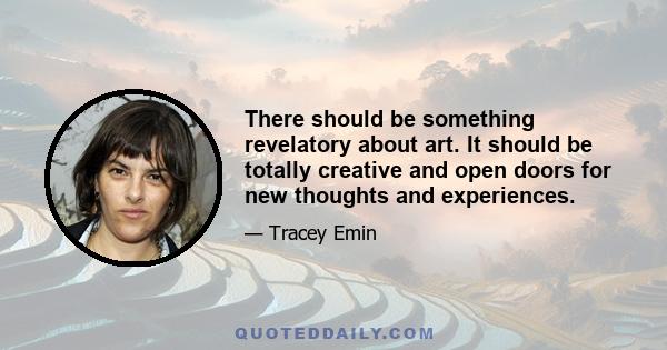 There should be something revelatory about art. It should be totally creative and open doors for new thoughts and experiences.