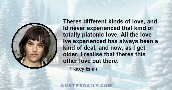 Theres different kinds of love, and Id never experienced that kind of totally platonic love. All the love Ive experienced has always been a kind of deal, and now, as I get older, I realise that theres this other love