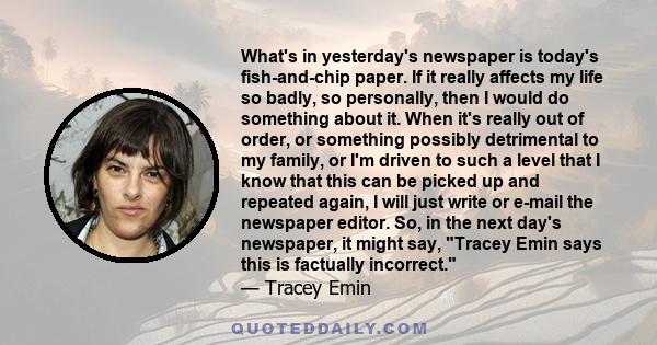 What's in yesterday's newspaper is today's fish-and-chip paper. If it really affects my life so badly, so personally, then I would do something about it. When it's really out of order, or something possibly detrimental