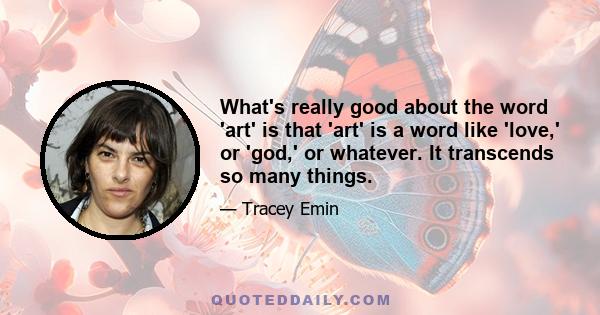 What's really good about the word 'art' is that 'art' is a word like 'love,' or 'god,' or whatever. It transcends so many things.