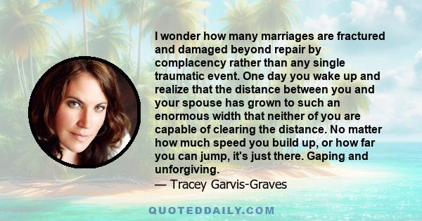 I wonder how many marriages are fractured and damaged beyond repair by complacency rather than any single traumatic event. One day you wake up and realize that the distance between you and your spouse has grown to such