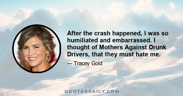 After the crash happened, I was so humiliated and embarrassed. I thought of Mothers Against Drunk Drivers, that they must hate me.