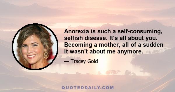 Anorexia is such a self-consuming, selfish disease. It's all about you. Becoming a mother, all of a sudden it wasn't about me anymore.