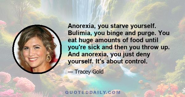 Anorexia, you starve yourself. Bulimia, you binge and purge. You eat huge amounts of food until you're sick and then you throw up. And anorexia, you just deny yourself. It's about control.