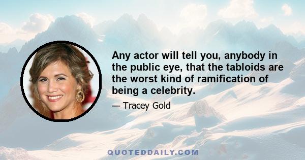 Any actor will tell you, anybody in the public eye, that the tabloids are the worst kind of ramification of being a celebrity.