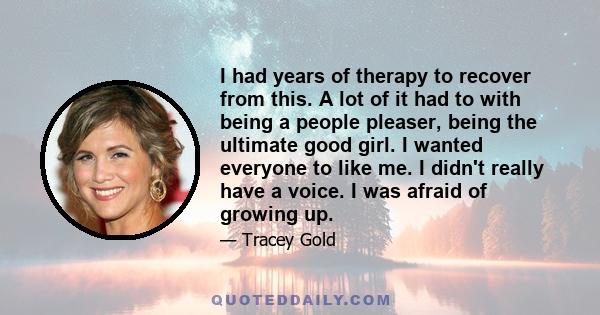 I had years of therapy to recover from this. A lot of it had to with being a people pleaser, being the ultimate good girl. I wanted everyone to like me. I didn't really have a voice. I was afraid of growing up.