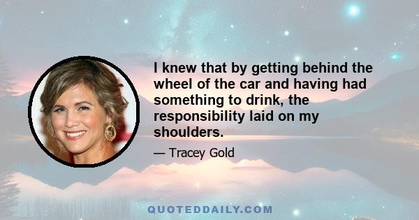 I knew that by getting behind the wheel of the car and having had something to drink, the responsibility laid on my shoulders.