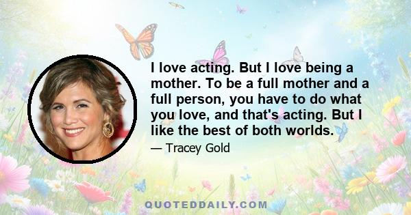 I love acting. But I love being a mother. To be a full mother and a full person, you have to do what you love, and that's acting. But I like the best of both worlds.