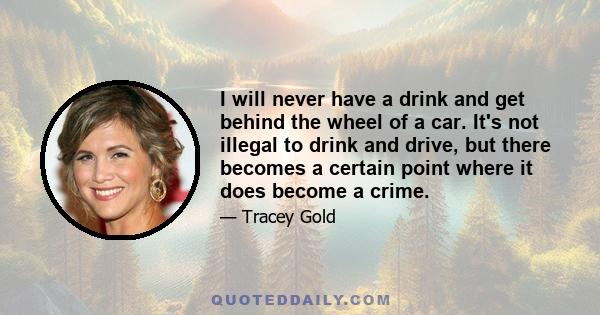 I will never have a drink and get behind the wheel of a car. It's not illegal to drink and drive, but there becomes a certain point where it does become a crime.