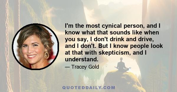 I'm the most cynical person, and I know what that sounds like when you say, I don't drink and drive, and I don't. But I know people look at that with skepticism, and I understand.