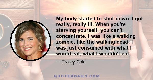 My body started to shut down. I got really, really ill. When you're starving yourself, you can't concentrate. I was like a walking zombie, like the walking dead. I was just consumed with what I would eat, what I