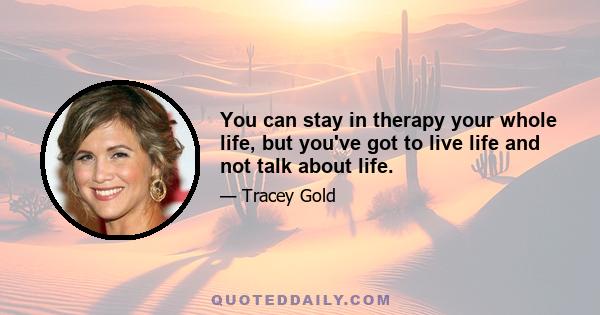 You can stay in therapy your whole life, but you've got to live life and not talk about life.