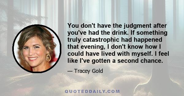 You don't have the judgment after you've had the drink. If something truly catastrophic had happened that evening, I don't know how I could have lived with myself. I feel like I've gotten a second chance.