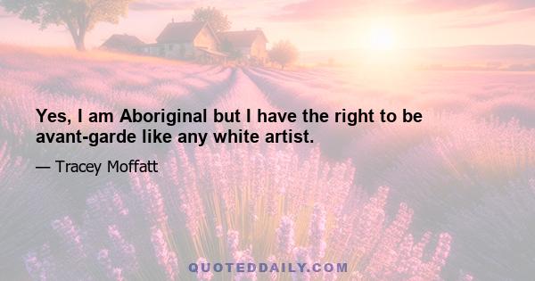 Yes, I am Aboriginal but I have the right to be avant-garde like any white artist.