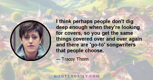 I think perhaps people don't dig deep enough when they're looking for covers, so you get the same things covered over and over again and there are 'go-to' songwriters that people choose.