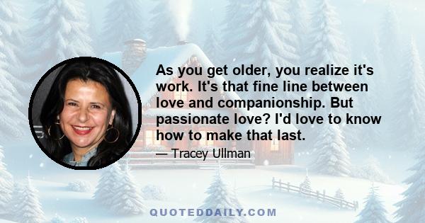 As you get older, you realize it's work. It's that fine line between love and companionship. But passionate love? I'd love to know how to make that last.