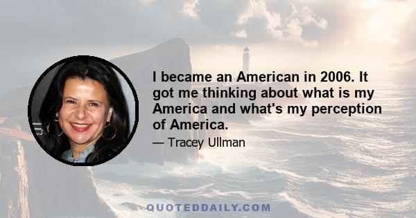 I became an American in 2006. It got me thinking about what is my America and what's my perception of America.