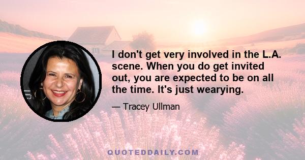 I don't get very involved in the L.A. scene. When you do get invited out, you are expected to be on all the time. It's just wearying.