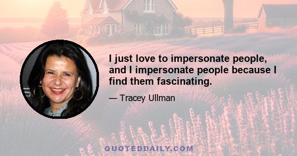 I just love to impersonate people, and I impersonate people because I find them fascinating.