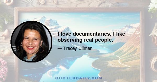 I love documentaries, I like observing real people.