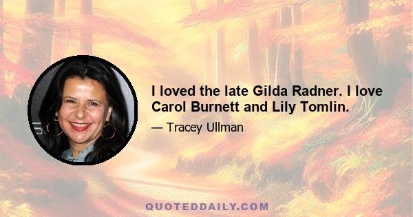 I loved the late Gilda Radner. I love Carol Burnett and Lily Tomlin.