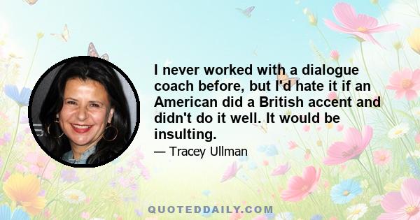 I never worked with a dialogue coach before, but I'd hate it if an American did a British accent and didn't do it well. It would be insulting.