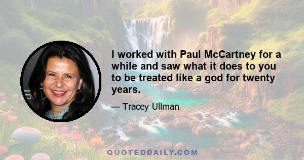 I worked with Paul McCartney for a while and saw what it does to you to be treated like a god for twenty years.