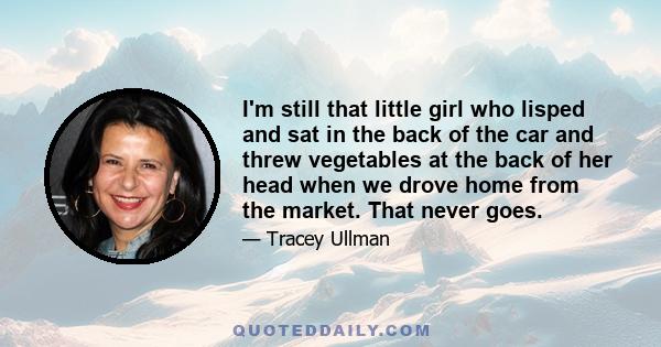 I'm still that little girl who lisped and sat in the back of the car and threw vegetables at the back of her head when we drove home from the market. That never goes.