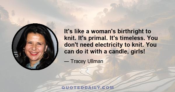 It's like a woman's birthright to knit. It's primal. It's timeless. You don't need electricity to knit. You can do it with a candle, girls!