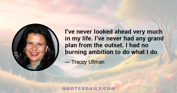 I've never looked ahead very much in my life. I've never had any grand plan from the outset. I had no burning ambition to do what I do