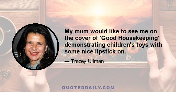 My mum would like to see me on the cover of 'Good Housekeeping' demonstrating children's toys with some nice lipstick on.