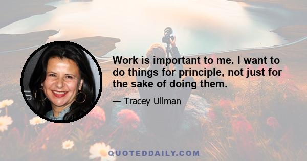 Work is important to me. I want to do things for principle, not just for the sake of doing them.