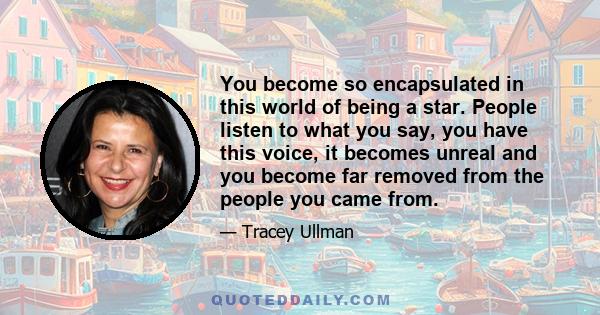 You become so encapsulated in this world of being a star. People listen to what you say, you have this voice, it becomes unreal and you become far removed from the people you came from.