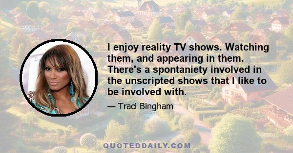 I enjoy reality TV shows. Watching them, and appearing in them. There's a spontaniety involved in the unscripted shows that I like to be involved with.