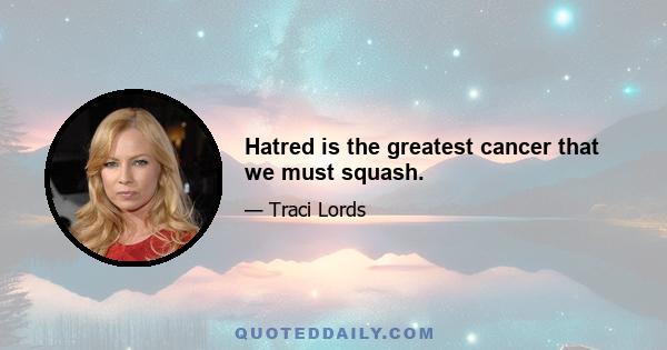 Hatred is the greatest cancer that we must squash.