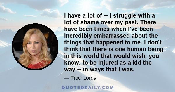 I have a lot of -- I struggle with a lot of shame over my past. There have been times when I've been incredibly embarrassed about the things that happened to me. I don't think that there is one human being in this world 