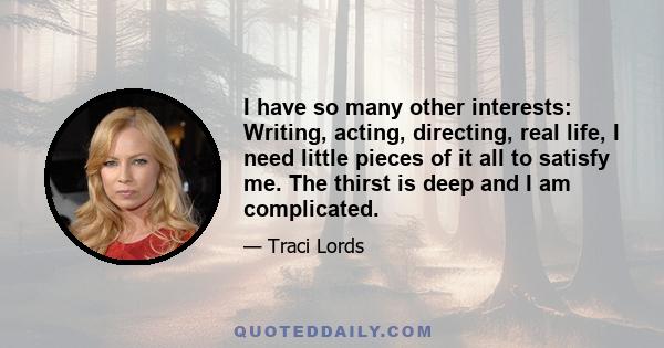 I have so many other interests: Writing, acting, directing, real life, I need little pieces of it all to satisfy me. The thirst is deep and I am complicated.