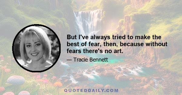 But I've always tried to make the best of fear, then, because without fears there's no art.