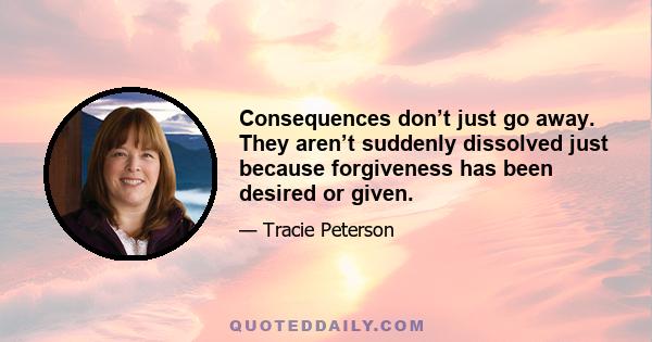 Consequences don’t just go away. They aren’t suddenly dissolved just because forgiveness has been desired or given.